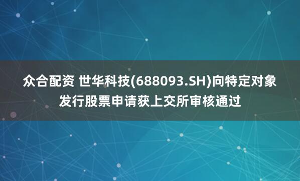 众合配资 世华科技(688093.SH)向特定对象发行股票申请获上交所审核通过