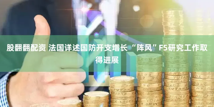 股翻翻配资 法国详述国防开支增长 “阵风”F5研究工作取得进展