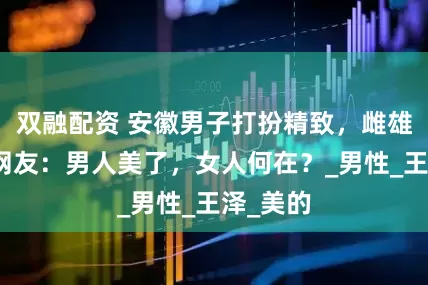 双融配资 安徽男子打扮精致，雌雄莫辨，网友：男人美了，女人何在？_男性_王泽_美的