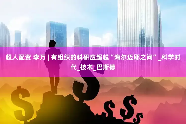 超人配资 李万 | 有组织的科研应超越“海尔迈耶之问”_科学时代_技术_巴斯德