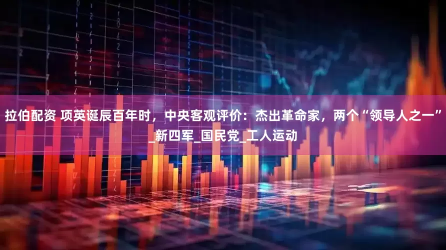 拉伯配资 项英诞辰百年时，中央客观评价：杰出革命家，两个“领导人之一”_新四军_国民党_工人运动