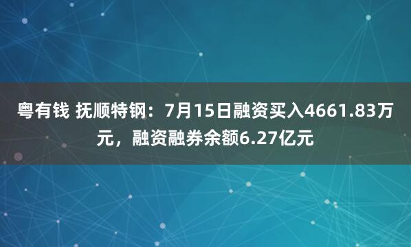 粤有钱 抚顺特钢：7月15日融资买入4661.83万元，融资融券余额6.27亿元
