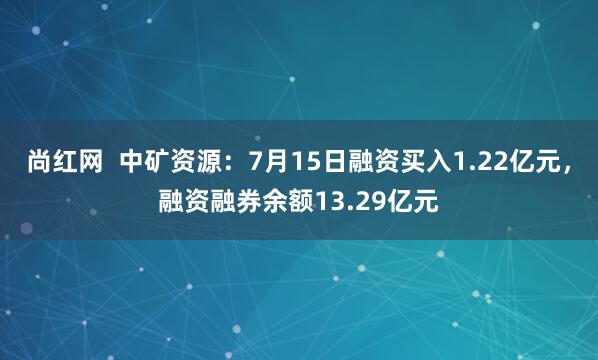 尚红网  中矿资源：7月15日融资买入1.22亿元，融资融券余额13.29亿元