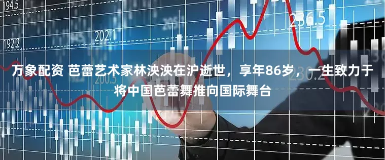 万象配资 芭蕾艺术家林泱泱在沪逝世，享年86岁，一生致力于将中国芭蕾舞推向国际舞台