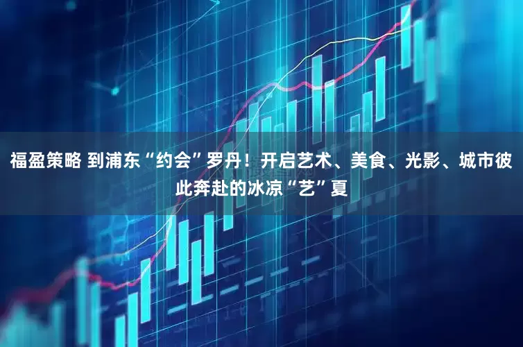 福盈策略 到浦东“约会”罗丹！开启艺术、美食、光影、城市彼此奔赴的冰凉“艺”夏
