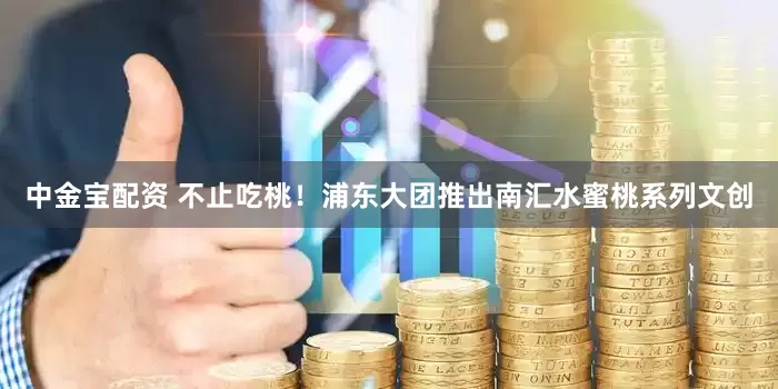 中金宝配资 不止吃桃！浦东大团推出南汇水蜜桃系列文创