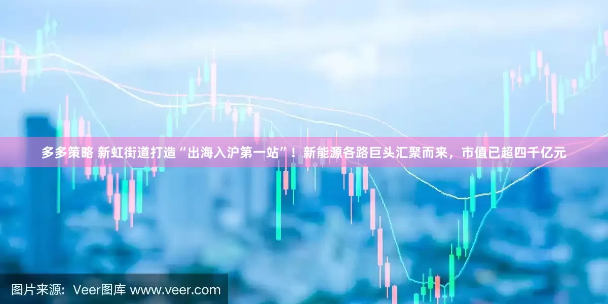 多多策略 新虹街道打造“出海入沪第一站”！新能源各路巨头汇聚而来，市值已超四千亿元