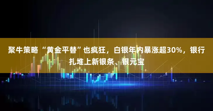聚牛策略 “黄金平替”也疯狂，白银年内暴涨超30%，银行扎堆上新银条、银元宝