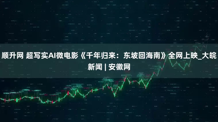 顺升网 超写实AI微电影《千年归来：东坡回海南》全网上映_大皖新闻 | 安徽网