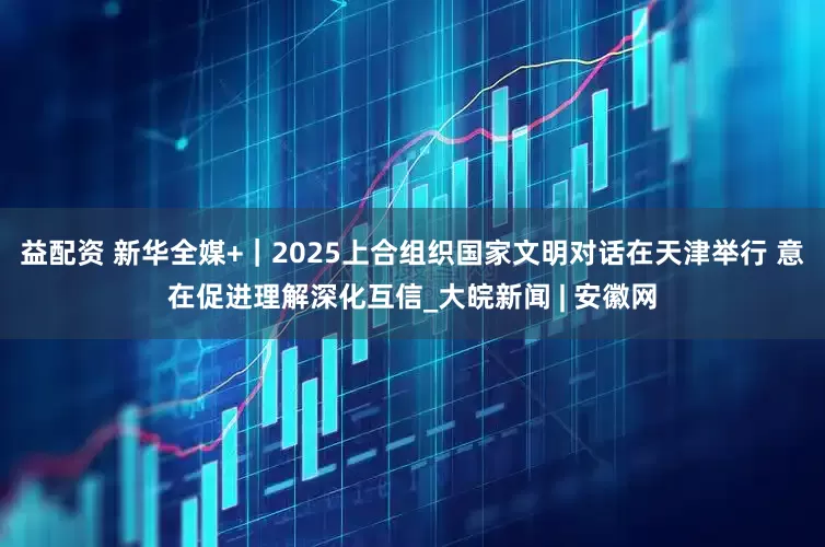 益配资 新华全媒+｜2025上合组织国家文明对话在天津举行 意在促进理解深化互信_大皖新闻 | 安徽网