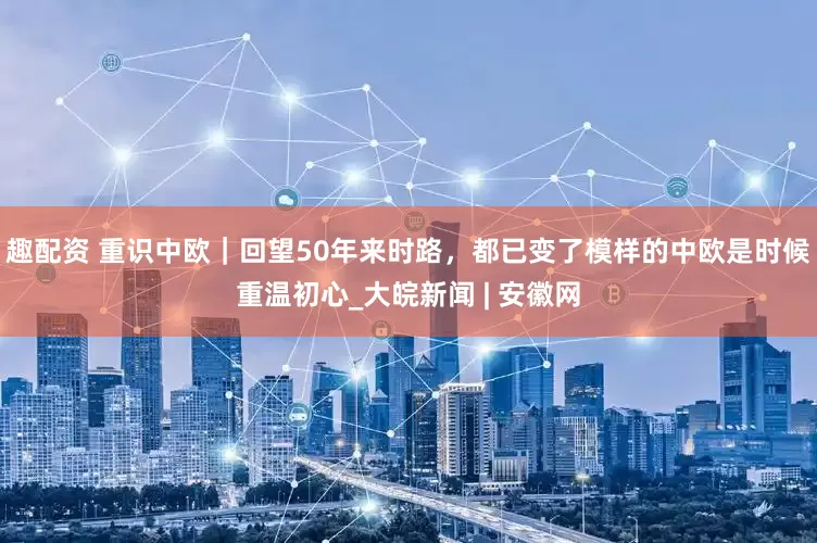 趣配资 重识中欧｜回望50年来时路，都已变了模样的中欧是时候重温初心_大皖新闻 | 安徽网
