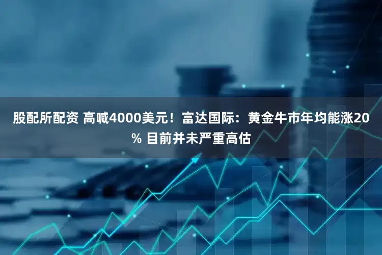 股配所配资 高喊4000美元！富达国际：黄金牛市年均能涨20% 目前并未严重高估