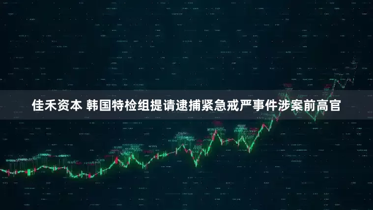 佳禾资本 韩国特检组提请逮捕紧急戒严事件涉案前高官
