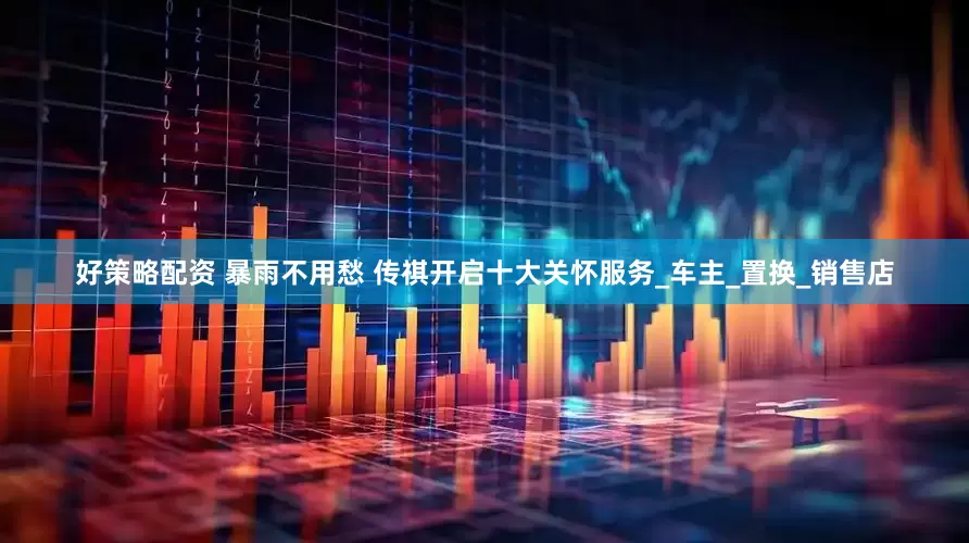 好策略配资 暴雨不用愁 传祺开启十大关怀服务_车主_置换_销售店