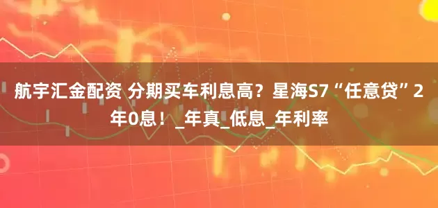 航宇汇金配资 分期买车利息高？星海S7“任意贷”2年0息！_年真_低息_年利率