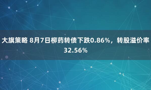 大旗策略 8月7日柳药转债下跌0.86%，转股溢价率32.56%