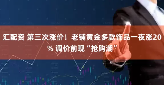 汇配资 第三次涨价！老铺黄金多款饰品一夜涨20% 调价前现“抢购潮”