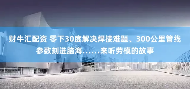 财牛汇配资 零下30度解决焊接难题、300公里管线参数刻进脑海……来听劳模的故事
