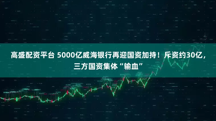 高盛配资平台 5000亿威海银行再迎国资加持！斥资约30亿，三方国资集体“输血”