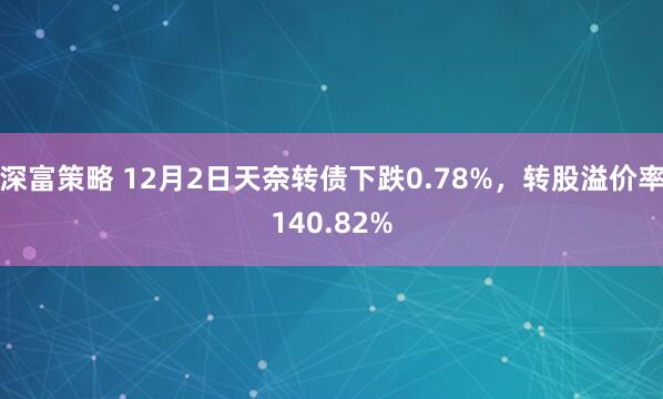 深富策略 12月2日天奈转债下跌0.78%，转股溢价率140.82%