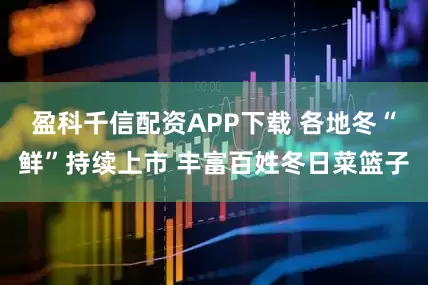 盈科千信配资APP下载 各地冬“鲜”持续上市 丰富百姓冬日菜篮子