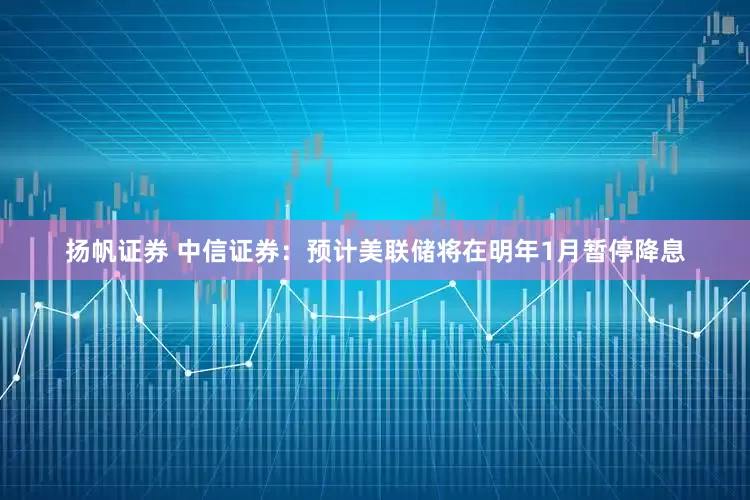 扬帆证券 中信证券:预计美联储将在明年1月暂停降息