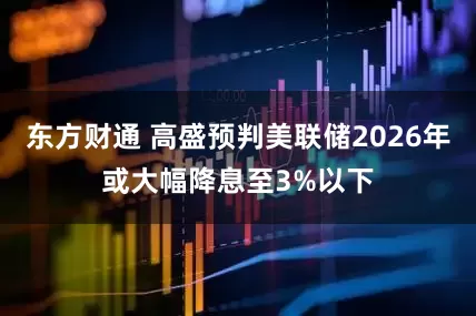 东方财通 高盛预判美联储2026年或大幅降息至3%以下