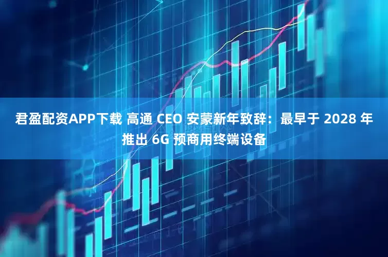 君盈配资APP下载 高通 CEO 安蒙新年致辞：最早于 2028 年推出 6G 预商用终端设备