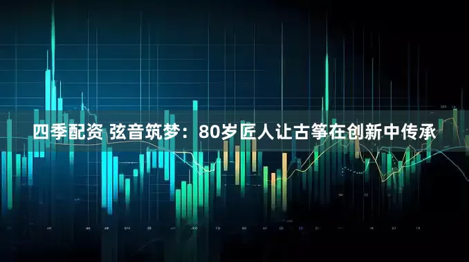 四季配资 弦音筑梦：80岁匠人让古筝在创新中传承