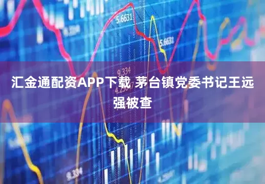 汇金通配资APP下载 茅台镇党委书记王远强被查