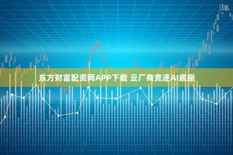 东方财富配资网APP下载 云厂商竞逐AI底座