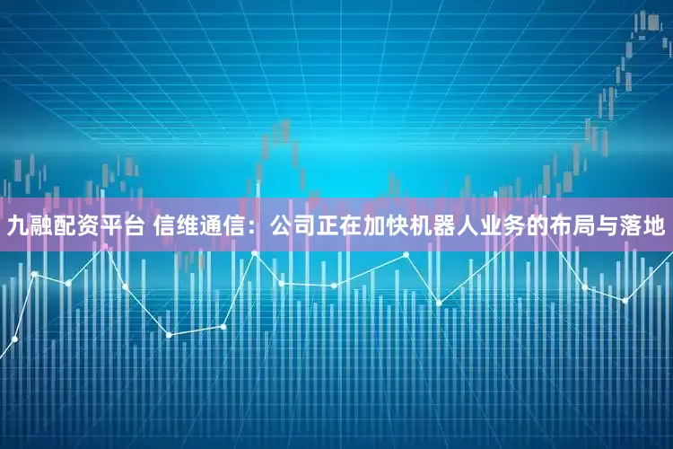 九融配资平台 信维通信：公司正在加快机器人业务的布局与落地
