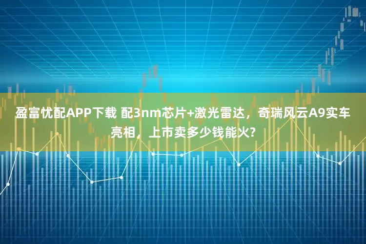 盈富忧配APP下载 配3nm芯片+激光雷达，奇瑞风云A9实车亮相，上市卖多少钱能火?