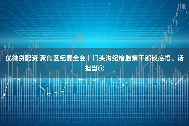 优微贷配资 聚焦区纪委全会丨门头沟纪检监察干部谈感悟、话担当①
