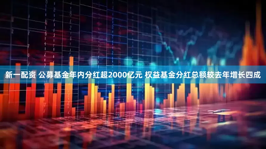新一配资 公募基金年内分红超2000亿元 权益基金分红总额较去年增长四成