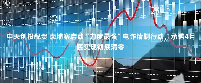 中天创投配资 柬埔寨启动“力度最强”电诈清剿行动，承诺4月底实现彻底清零