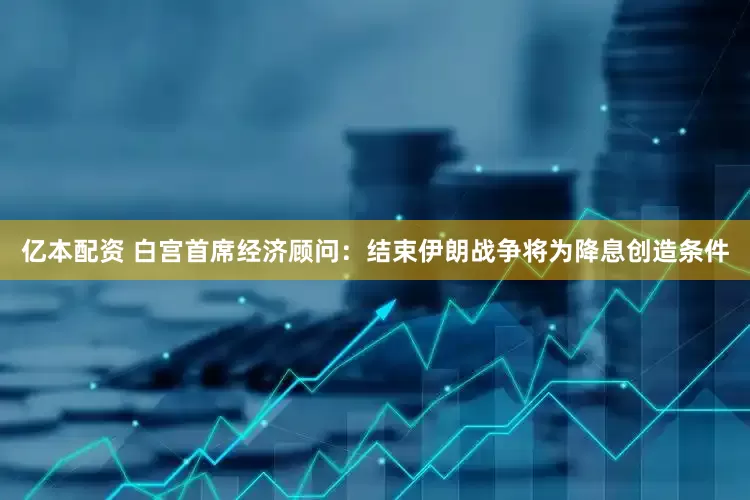 亿本配资 白宫首席经济顾问：结束伊朗战争将为降息创造条件